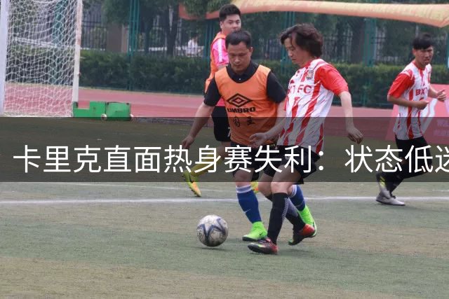 卡里克直面热身赛失利：状态低迷无理由 及早发现问题更关键