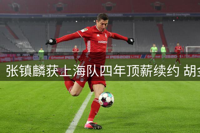 张镇麟获上海队四年顶薪续约 胡金秋交易谈判未果