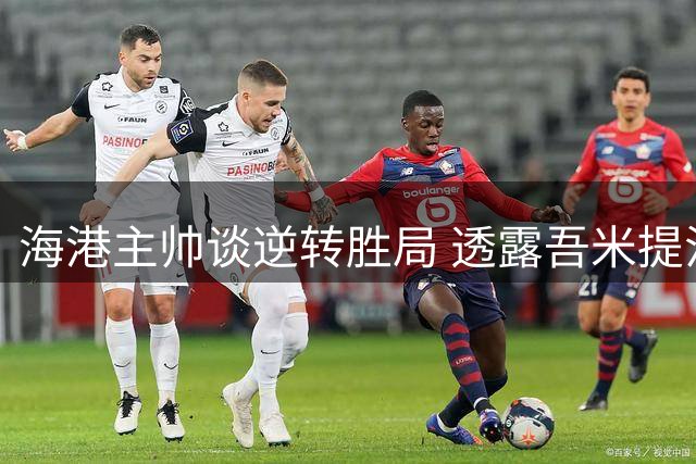 海港主帅谈逆转胜局 透露吾米提江伤情乐观