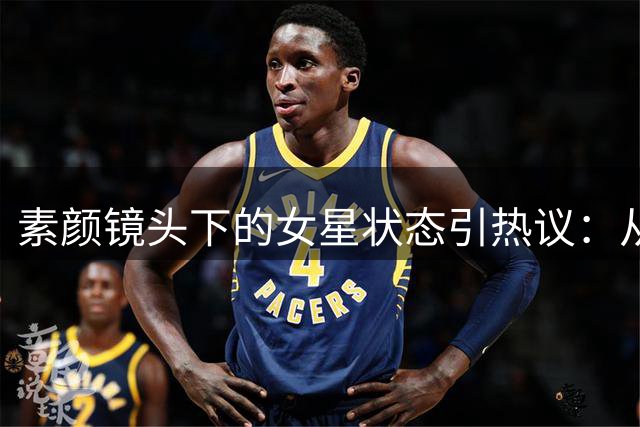 素颜镜头下的女星状态引热议：从衰老到科技感