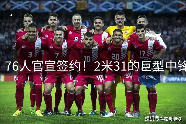 76人官宣签约！2米31的巨型中锋，时隔4年重返NBA